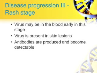 Disease progression III –
Rash stage
• Virus may be in the blood early in this
stage
• Virus is present in skin lesions
• Antibodies are produced and become
detectable
 