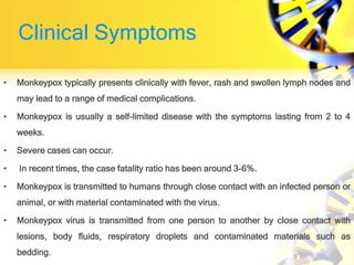 Clinical Symptoms
• Monkeypox typically presents clinically with fever, rash and swollen lymph nodes and
may lead to a range of medical complications.
• Monkeypox is usually a self-limited disease with the symptoms lasting from 2 to 4
weeks.
• Severe cases can occur.
• In recent times, the case fatality ratio has been around 3-6%.
• Monkeypox is transmitted to humans through close contact with an infected person or
animal, or with material contaminated with the virus.
• Monkeypox virus is transmitted from one person to another by close contact with
lesions, body fluids, respiratory droplets and contaminated materials such as
bedding.
 