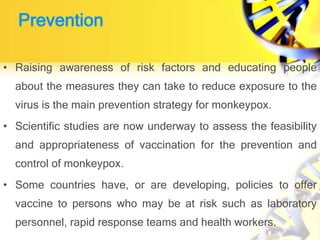 Prevention
• Raising awareness of risk factors and educating people
about the measures they can take to reduce exposure to the
virus is the main prevention strategy for monkeypox.
• Scientific studies are now underway to assess the feasibility
and appropriateness of vaccination for the prevention and
control of monkeypox.
• Some countries have, or are developing, policies to offer
vaccine to persons who may be at risk such as laboratory
personnel, rapid response teams and health workers.
 