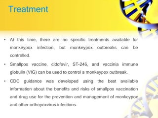 Treatment
• At this time, there are no specific treatments available for
monkeypox infection, but monkeypox outbreaks can be
controlled.
• Smallpox vaccine, cidofovir, ST-246, and vaccinia immune
globulin (VIG) can be used to control a monkeypox outbreak.
• CDC guidance was developed using the best available
information about the benefits and risks of smallpox vaccination
and drug use for the prevention and management of monkeypox
and other orthopoxvirus infections.
 