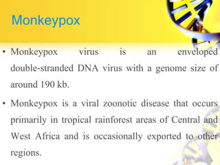 Monkeypox
• Monkeypox virus is an enveloped
double‐stranded DNA virus with a genome size of
around 190 kb.
• Monkeypox is a viral zoonotic disease that occurs
primarily in tropical rainforest areas of Central and
West Africa and is occasionally exported to other
regions.
 