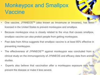 Monkeypox and Smallpox
Vaccine
• One vaccine, JYNNEOSTM (also known as Imvamune or Imvanex), has been
licensed in the United States to prevent monkeypox and smallpox.
• Because monkeypox virus is closely related to the virus that causes smallpox,
smallpox vaccine can also protect people from getting monkeypox.
• Past data from Africa suggests that smallpox vaccine is at least 85% effective in
preventing monkeypox.
• The effectiveness of JYNNEOSTM against monkeypox was concluded from a
clinical study on the immunogenicity of JYNNEOS and efficacy data from animal
studies.
• Experts also believe that vaccination after a monkeypox exposure may help
prevent the disease or make it less severe.
 