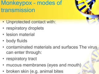 Monkeypox – modes of
transmission
• Unprotected contact with:
• respiratory droplets
• lesion material
• body fluids
• contaminated materials and surfaces The virus
can enter through:
• respiratory tract
• mucous membranes (eyes and mouth)
• broken skin (e.g. animal bites
 