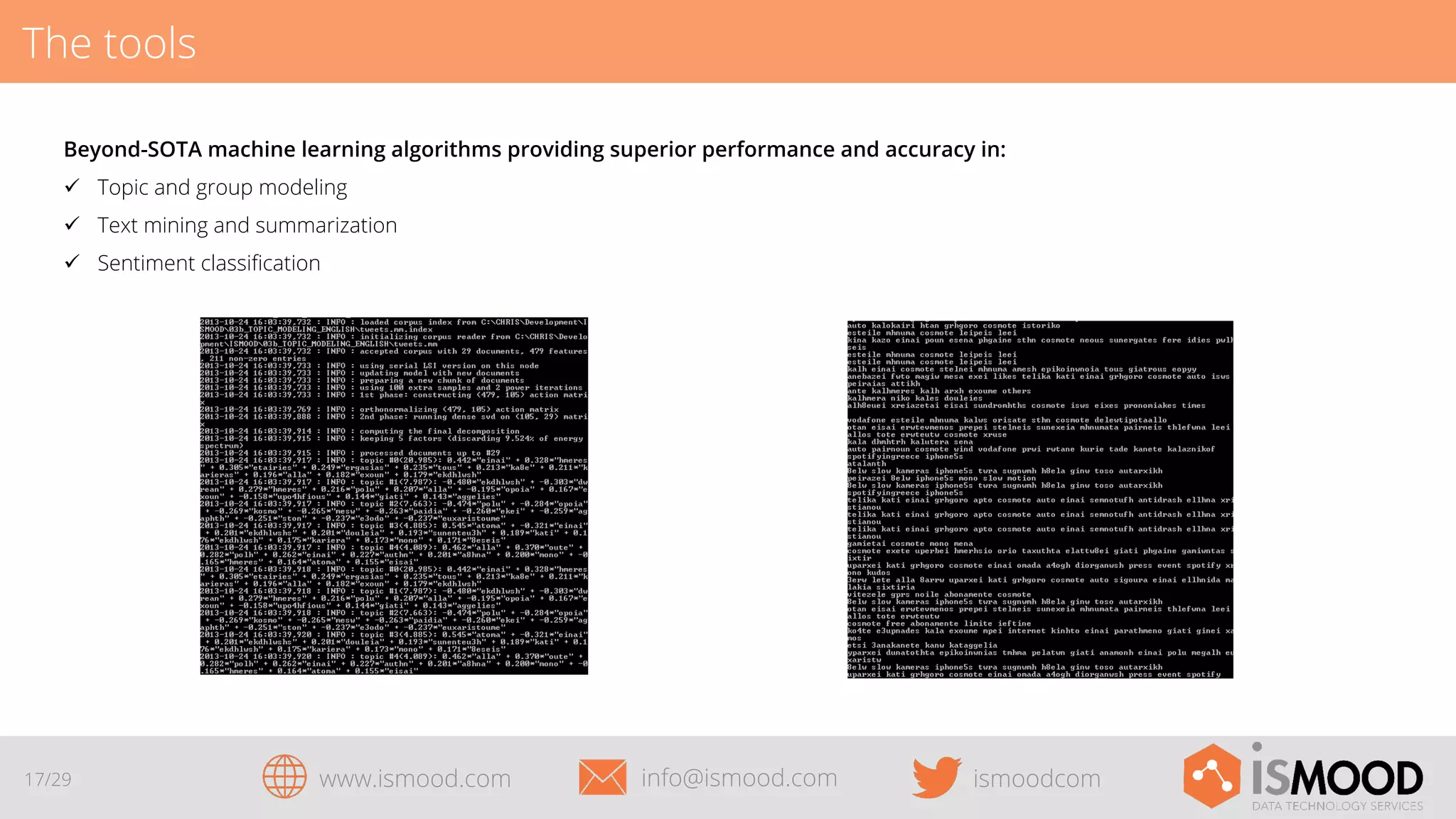 The tools
Beyond-SOTA machine learning algorithms providing superior performance and accuracy in:
ü  Topic and group modeling
ü  Text mining and summarization
ü  Sentiment classiﬁcation

17/29

www.ismood.com

info@ismood.com

ismoodcom

 