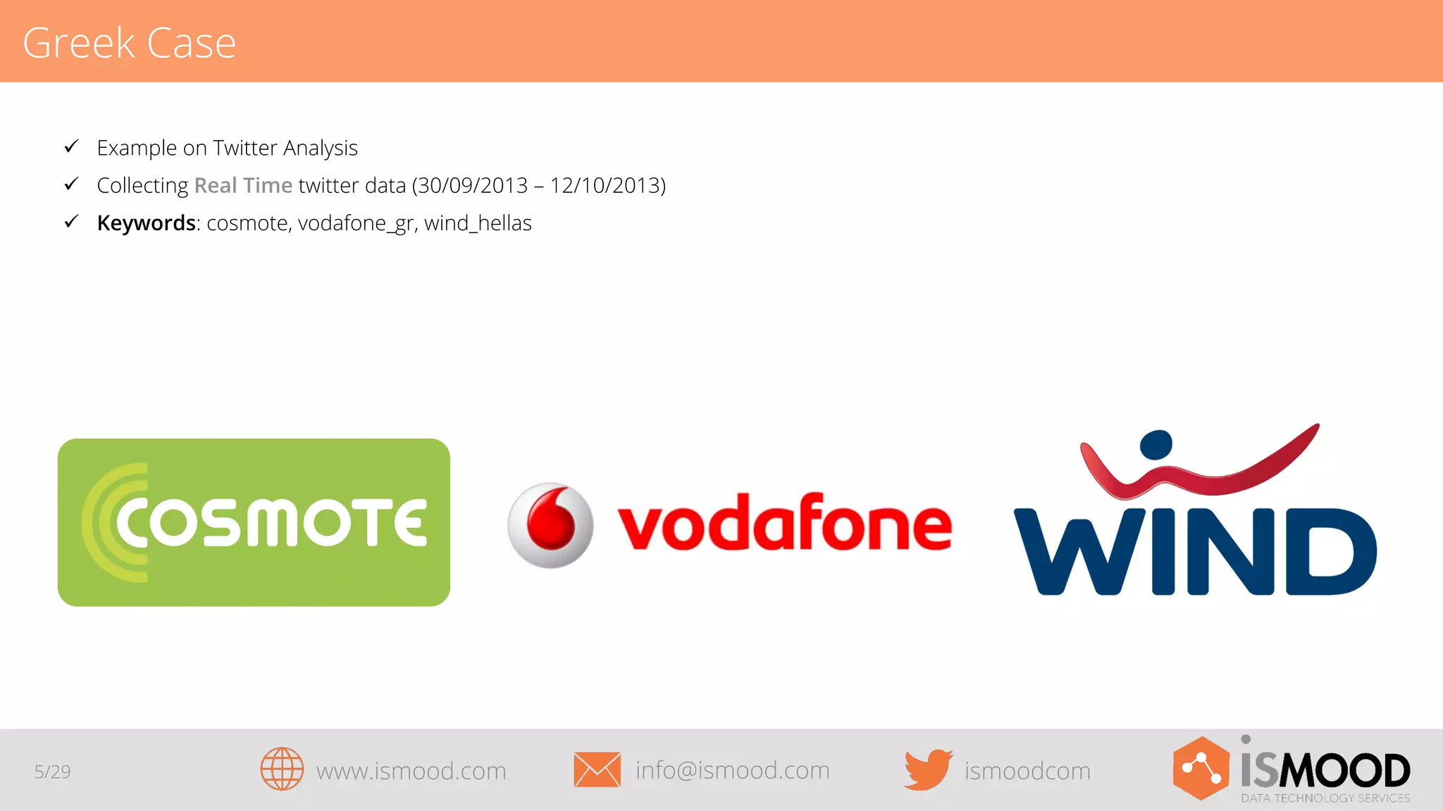 Greek Case
ü  Example on Twitter Analysis
ü  Collecting Real Time twitter data (30/09/2013 – 12/10/2013)
ü  Keywords: cosmote, vodafone_gr, wind_hellas

5/29

www.ismood.com

info@ismood.com

ismoodcom

 