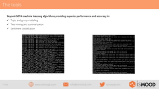 The tools
Beyond-SOTA machine learning algorithms providing superior performance and accuracy in:
ü  Topic and group modeling
ü  Text mining and summarization
ü  Sentiment classiﬁcation

17/29

www.ismood.com

info@ismood.com

ismoodcom

 