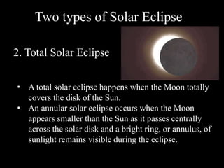 Two types of Solar Eclipse
2. Total Solar Eclipse
• A total solar eclipse happens when the Moon totally
covers the disk of the Sun.
• An annular solar eclipse occurs when the Moon
appears smaller than the Sun as it passes centrally
across the solar disk and a bright ring, or annulus, of
sunlight remains visible during the eclipse.
 