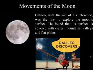 Galileo, with the aid of his telescope,
was the first to explore the moon’s
surface. He found that its surface is
covered with crates, mountains, valleys
and flat plains.
Movements of the Moon
 