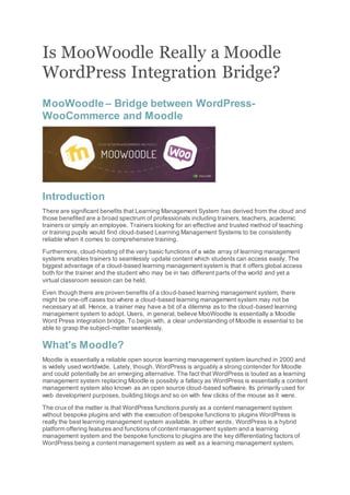 Is MooWoodle Really a Moodle
WordPress Integration Bridge?
MooWoodle – Bridge between WordPress-
WooCommerce and Moodle
Introduction
There are significant benefits that Learning Management System has derived from the cloud and
those benefited are a broad spectrum of professionals including trainers, teachers, academic
trainers or simply an employee. Trainers looking for an effective and trusted method of teaching
or training pupils would find cloud-based Learning Management Systems to be consistently
reliable when it comes to comprehensive training.
Furthermore, cloud-hosting of the very basic functions of a wide array of learning management
systems enables trainers to seamlessly update content which students can access easily. The
biggest advantage of a cloud-based learning management system is that it offers global access
both for the trainer and the student who may be in two different parts of the world and yet a
virtual classroom session can be held.
Even though there are proven benefits of a cloud-based learning management system, there
might be one-off cases too where a cloud-based learning management system may not be
necessary at all. Hence, a trainer may have a bit of a dilemma as to the cloud-based learning
management system to adopt. Users, in general, believe MooWoodle is essentially a Moodle
Word Press integration bridge. To begin with, a clear understanding of Moodle is essential to be
able to grasp the subject-matter seamlessly.
What's Moodle?
Moodle is essentially a reliable open source learning management system launched in 2000 and
is widely used worldwide. Lately, though, WordPress is arguably a strong contender for Moodle
and could potentially be an emerging alternative. The fact that WordPress is touted as a learning
management system replacing Moodle is possibly a fallacy as WordPress is essentially a content
management system also known as an open source cloud-based software. Its primarily used for
web development purposes, building blogs and so on with few clicks of the mouse as it were.
The crux of the matter is that WordPress functions purely as a content management system
without bespoke plugins and with the execution of bespoke functions to plugins WordPress is
really the best learning management system available. In other words, WordPress is a hybrid
platform offering features and functions of content management system and a learning
management system and the bespoke functions to plugins are the key differentiating factors of
WordPress being a content management system as well as a learning management system.
 