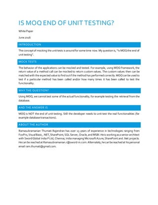 IS MOQ END OF UNIT TESTING?
White Paper
June2016
INTRODUCTION
The conceptof mocking the unit tests is aroundfor some time now.My question is, “Is MOQthe end of
unit testing”.
MOCK TESTS
The behavior of the applications can be mocked and tested. For example, using MOQ framework, the
return value of a method call can be mocked to return custom values. The custom values then can be
matchedwith the expectedvalue to findoutif the methodhas performedcorrectly.MOQcanbe usedto
test if a particular method has been called and/or how many times it has been called to test the
functionality.
WHY THE QUESTION?
Using MOQ, we cannottest some of the actual functionality, for example testing the retrieval from the
database.
AND THE ANSWER IS
MOQ is NOT the end of unit testing. Still the developer needs to unit test the real functionalities (for
example database transactions).
ABOUT THE AUTHOR
Ramasubramanian Thumati Rajendran has over 15 years of experience in technologies ranging from
FoxPro,VisualBasic,.NET,SharePoint,SQLServer, Oracle,and MSBI.Heis workingasa senior architect
with SwordGlobal India P Ltd, Chennai, India managing MicrosoftAzure,SharePoint and .Net projects.
Hecanbe reachedat Ramasubramanian.r@sword-in.com.Alternately,hecanbereachedat hispersonal
email ram.thumati@gmail.com.
 