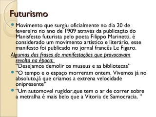 FuturismoFuturismo
Movimento que surgiu oficialmente no dia 20 de
fevereiro no ano de 1909 através da publicação do
Manisfesto futurista pelo poeta Filippo Marinetti, é
considerado um movimento artístico e literário, esse
manifesto foi publicado no jornal francês Le Figaro.
Algumas das frases de manifestações que provocavam
revolta na época: 
“Desejamos demolir os museus e as bibliotecas” 
“O tempo e o espaço morreram ontem. Vivemos já no
absoluto,já que criamos a extrena velocidade
onipresente” 
“Um automovel rugidor,que tem o ar de correr sobre
a metralha é mais belo que a Vitoria de Samocracia. ”
 