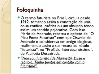 FofoquinhaFofoquinha
O termo futurista no Brasil, circula desde
1912, tomando assim a conotação de uma
coisa confusa, caótica ou um absurdo tendo
assim um sentido pejorativo. Com isso
Mario de Andrade, rebateu o epíteto de “O
Meu Poeta Futurista” com que Oswald de
Andrade o considerava em artigo elogioso,
reafirmando assim a sua recusa ao rótulo
“futurista”, no “Prefácio Interessantíssimo”,
de Paulicéia Desvairada: 
“Não sou futurista (de Marinetti). Disse e
repito-o. Tenho pontos em contato com o
futurismo”. 
 