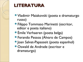 LITERATURALITERATURA
Vladimir Maiakovski (poeta e dramaturgo
russo)
Filippo Tommaso Marinetti (escritor,
editor e poeta italiano)
Émile Verhaeren (poeta belga)
Ferando Pessoa (Álvaro de Campos)
Joan Salvat-Papasseit (poeta espanhol)
Oswald de Andrade (escritor e
dramaturgo)
 