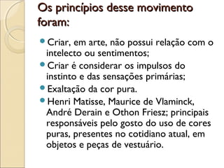 Os princípios desse movimentoOs princípios desse movimento
foram:foram:
Criar, em arte, não possui relação com o
intelecto ou sentimentos;
Criar é considerar os impulsos do
instinto e das sensações primárias;
Exaltação da cor pura.
Henri Matisse, Maurice de Vlaminck,
André Derain e Othon Friesz; principais
responsáveis pelo gosto do uso de cores
puras, presentes no cotidiano atual, em
objetos e peças de vestuário.
 