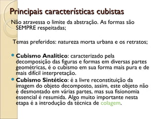 Principais características cubistasPrincipais características cubistas
Não atravessa o limite da abstração. As formas são
SEMPRE respeitadas;
Temas preferidos: natureza morta urbana e os retratos;
Cubismo Analítico: caracterizado pela
decomposição das figuras e formas em diversas partes
geométricas, é o cubismo em sua forma mais pura e de
mais difícil interpretação.
Cubismo Sintético: é a livre reconstituição da
imagem do objeto decomposto, assim, este objeto não
é desmontado em várias partes, mas sua fisionomia
essencial é resumida. Algo muito importante nesta
etapa é a introdução da técnica de colagem.
 