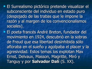    El Surrealismo pictórico pretende visualizar el
    subconsciente del individuo en estado puro
    (despojado de las trabas que le impone la
    razón y al margen de los convencionalismos
    sociales).
   El poeta francés André Breton, fundador del
    movimiento en 1924, descubrió en la sobras
    de Freud que esa libertad desinhibida sólo
    afloraba en el sueño y agolpaba el placer y la
    agresividad. Estos temas los explotan Max
    Ernst, Delvaux, Masson, Magritte, Miró y
    Tanguy y por Salvador Dalí (S. XX).
 