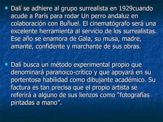    Dalí se adhiere al grupo surrealista en 1929cuando
    acude a París para rodar Un perro andaluz en
    colaboración con Buñuel. El cinematógrafo será una
    excelente herramienta al servicio de los surrealistas.
    Ese año se enamora de Gala, su musa, madre,
    amante, confidente y marchante de sus obras.

   Dalí busca un método experimental propio que
    denominará paranoico-crítico y que apoyará en su
    portentosa habilidad como dibujante académico. Su
    factura es tan precisa que el propio artista se
    referirá a alguno de sus lienzos como “fotografías
    pintadas a mano”.
 