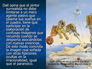 Dalí opina que el pintor
  surrealista no debe
  limitarse a un mero
  agente pasivo que
  plasma sus sueños en
  el cuadro, tiene que
  participar en la
  elaboración de
  confusas imágenes que
  recuerda cuando se
  despierta asociándolas
  con nuevas vivencias.
  De este modo concreta
  la imagen real soñada
  con otras fijaciones
  ocultas en la
  irracionalidad, igual      Sueño provocado por el vuelo de una abeja
  que el paranoico.        alrededor de una granada un segundo antes de
                                             despertar
 