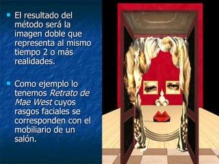    El resultado del
    método será la
    imagen doble que
    representa al mismo
    tiempo 2 o más
    realidades.

   Como ejemplo lo
    tenemos Retrato de
    Mae West cuyos
    rasgos faciales se
    corresponden con el
    mobiliario de un
    salón.
 