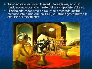    También se observa en Mercado de esclavos, en cuyo
    fondo aparece oculto el busto del enciclopedista Voltaire.
   El calculado esnobismo de Dalí y su descarada actitud
    mercantilista harán que en 1939, el intransigente Breton le
    expulse del movimiento.
 