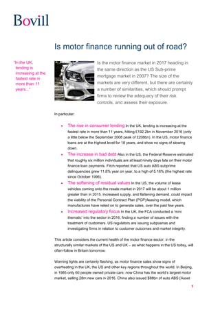 1
Is motor finance running out of road?
Is the motor finance market in 2017 heading in
the same direction as the US Sub-prime
mortgage market in 2007? The size of the
markets are very different, but there are certainly
a number of similarities, which should prompt
firms to review the adequacy of their risk
controls, and assess their exposure.
In particular:
 The rise in consumer lending In the UK, lending is increasing at the
fastest rate in more than 11 years, hitting £192.2bn in November 2016 (only
a little below the September 2008 peak of £208bn). In the US, motor finance
loans are at the highest level for 18 years, and show no signs of slowing
down.
 The increase in bad debt Also in the US, the Federal Reserve estimated
that roughly six million individuals are at least ninety days late on their motor
finance loan payments. Fitch reported that US auto ABS subprime
delinquencies grew 11.6% year on year, to a high of 5.16% (the highest rate
since October 1996).
 The softening of residual values In the US, the volume of lease
vehicles coming onto the resale market in 2017 will be about 1 million
greater than in 2015. Increased supply, and flattening demand, could impact
the viability of the Personal Contract Plan (PCP)/leasing model, which
manufactures have relied on to generate sales, over the past few years.
 Increased regulatory focus In the UK, the FCA conducted a ‘mini
thematic’ into the sector in 2016, finding a number of issues with the
treatment of customers. US regulators are issuing subpoenas and
investigating firms in relation to customer outcomes and market integrity.
This article considers the current health of the motor finance sector, in the
structurally similar markets of the US and UK – as what happens in the US today, will
often follow in Britain tomorrow.
Warning lights are certainly flashing, as motor finance sales show signs of
overheating in the UK, the US and other key regions throughout the world. In Beijing,
in 1985 only 60 people owned private cars; now China has the world’s largest motor
market, selling 28m new cars in 2016. China also issued $88bn of auto ABS (Asset
“In the UK,
lending is
increasing at the
fastest rate in
more than 11
years...”
 