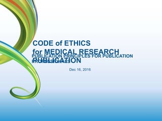 1
PUBLICATION PRINCIPLES FOR PUBLICATION
PROFESSIONALS
CODE of ETHICS
for MEDICAL RESEARCH
PUBLICATION
Dec 16, 2016
 