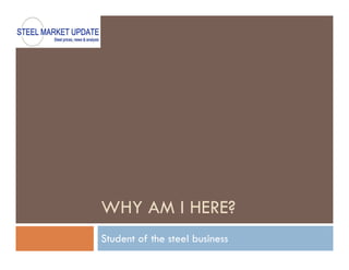 WHY AM I HERE?
Student of the steel business
 