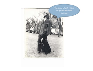 You know what? I think
  I’ll go into the steel
         business
 