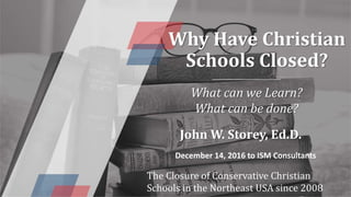 Why Have Christian
Schools Closed?
What can we Learn?
What can be done?
John W. Storey, Ed.D.
December 14, 2016 to ISM Consultants
The Closure of Conservative Christian
Schools in the Northeast USA since 2008
 