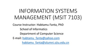 INFORMATION SYSTEMS
MANAGEMENT (MSIT 7103)
Course Instructor: Habtamu Fanta, PhD
School of Informatics
Department of Computer Science
E-mail: habtamu_fanta@yahoo.com
habtamu_fanta@alumni.sjtu.edu.cn
 