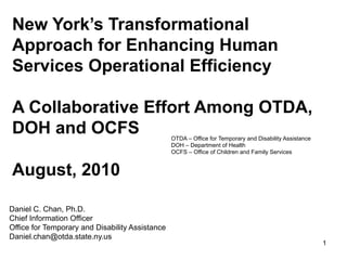 New York’s Transformational
Approach for Enhancing Human
Services Operational Efficiency

A Collaborative Effort Among OTDA,
DOH and OCFS                                     OTDA – Office for Temporary and Disability Assistance
                                                 DOH – Department of Health
                                                 OCFS – Office of Children and Family Services


August, 2010

Daniel C. Chan, Ph.D.
Chief Information Officer
Office for Temporary and Disability Assistance
Daniel.chan@otda.state.ny.us
                                                                                                         1
 
