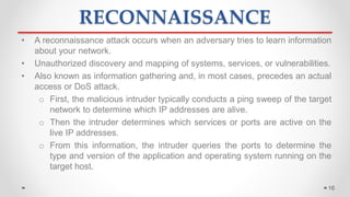 RECONNAISSANCE
• A reconnaissance attack occurs when an adversary tries to learn information
about your network.
• Unauthorized discovery and mapping of systems, services, or vulnerabilities.
• Also known as information gathering and, in most cases, precedes an actual
access or DoS attack.
o First, the malicious intruder typically conducts a ping sweep of the target
network to determine which IP addresses are alive.
o Then the intruder determines which services or ports are active on the
live IP addresses.
o From this information, the intruder queries the ports to determine the
type and version of the application and operating system running on the
target host.
16
 