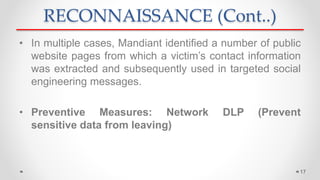 RECONNAISSANCE (Cont..)
• In multiple cases, Mandiant identified a number of public
website pages from which a victim’s contact information
was extracted and subsequently used in targeted social
engineering messages.
• Preventive Measures: Network DLP (Prevent
sensitive data from leaving)
17
 