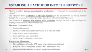 ESTABLISH A BACKDOOR INTO THE NETWORK
• Attempt to obtain domain administrative credentials . . . Transfer the credentials out of the
network
• The attackers then established a stronger foothold in the environment by moving laterally
through the network and installing multiple backdoors with different configurations.
• The malware is installed with system level privileges through the use of process injection,
registry modification or scheduled services.
• Malware characteristics:
o Continually updated
o Encryption and Obfuscation techniques of its network traffic
o Uses Built-in Microsoft libraries
o Uses legitimate user credentials
o Do not listen for inbound connections
• Preventive Measures :
o Firewall (detects/blocks APT back- channel communication)
o Network Threat Response (detects APT destination IPs)
o Application Whitelisting (prevent backdoor installation) 19
 