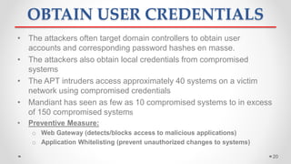 OBTAIN USER CREDENTIALS
• The attackers often target domain controllers to obtain user
accounts and corresponding password hashes en masse.
• The attackers also obtain local credentials from compromised
systems
• The APT intruders access approximately 40 systems on a victim
network using compromised credentials
• Mandiant has seen as few as 10 compromised systems to in excess
of 150 compromised systems
• Preventive Measure:
o Web Gateway (detects/blocks access to malicious applications)
o Application Whitelisting (prevent unauthorized changes to systems)
20
 