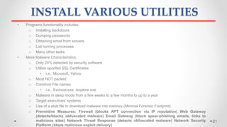 INSTALL VARIOUS UTILITIES
• Programs functionality includes:
o Installing backdoors
o Dumping passwords
o Obtaining email from servers
o List running processes
o Many other tasks
• More Malware Characteristics:
o Only 24% detected by security software
o Utilize spoofed SSL Certificates
• i.e.. Microsoft, Yahoo
o Most NOT packed
o Common File names
• i.e.. Svchost.exe, iexplore.exe
o Malware in sleep mode from a few weeks to a few months to up to a year
o Target executives’ systems
o Use of a stub file to download malware into memory (Minimal Forensic Footprint)
o Preventive Measures: Firewall (blocks APT connection via IP reputation) Web Gateway
(detects/blocks obfuscated malware) Email Gateway (block spear-phishing emails, links to
malicious sites) Network Threat Response (detects obfuscated malware) Network Security
Platform (stops malicious exploit delivery)
21
 