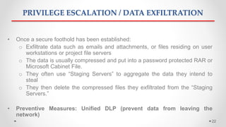 PRIVILEGE ESCALATION / DATA EXFILTRATION
• Once a secure foothold has been established:
o Exfiltrate data such as emails and attachments, or files residing on user
workstations or project file servers
o The data is usually compressed and put into a password protected RAR or
Microsoft Cabinet File.
o They often use “Staging Servers” to aggregate the data they intend to
steal
o They then delete the compressed files they exfiltrated from the “Staging
Servers.”
• Preventive Measures: Unified DLP (prevent data from leaving the
network)
22
 