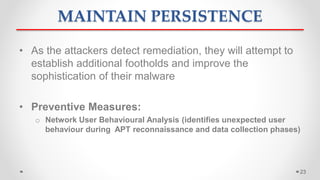 MAINTAIN PERSISTENCE
• As the attackers detect remediation, they will attempt to
establish additional footholds and improve the
sophistication of their malware
• Preventive Measures:
o Network User Behavioural Analysis (identifies unexpected user
behaviour during APT reconnaissance and data collection phases)
23
 
