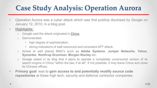 Case Study Analysis: Operation Aurora
• Operation Aurora was a cyber attack which was first publicly disclosed by Google on
January 12, 2010, in a blog post.
• Highlights:
o Google said the attack originated in China.
o Demonstrated
• high degree of sophistication,
• strong indications of well resourced and consistent APT attack.
o Aimed at well placed MNC's such as Adobe Systems, Juniper Networks, Yahoo,
Symantec, Northrop Grumman, Morgan Stanley etc.
o Google stated in its blog that it plans to operate a completely uncensored version of its
search engine in China "within the law, if at all". If not possible, it may leave China and close
its Chinese offices.
• Primary goal: was to gain access to and potentially modify source code
repositories at these high tech, security and defence contractor companies.
26
 