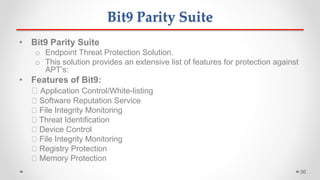 • Bit9 Parity Suite
o Endpoint Threat Protection Solution.
o This solution provides an extensive list of features for protection against
APT’s:
• Features of Bit9:
Application Control/White-listing
Software Reputation Service
File Integrity Monitoring
Threat Identification
Device Control
File Integrity Monitoring
Registry Protection
Memory Protection
Bit9 Parity Suite
30
 
