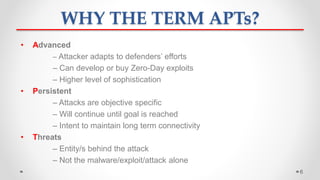 WHY THE TERM APTs?
• Advanced
– Attacker adapts to defenders’ efforts
– Can develop or buy Zero-Day exploits
– Higher level of sophistication
• Persistent
– Attacks are objective specific
– Will continue until goal is reached
– Intent to maintain long term connectivity
• Threats
– Entity/s behind the attack
– Not the malware/exploit/attack alone
6
 