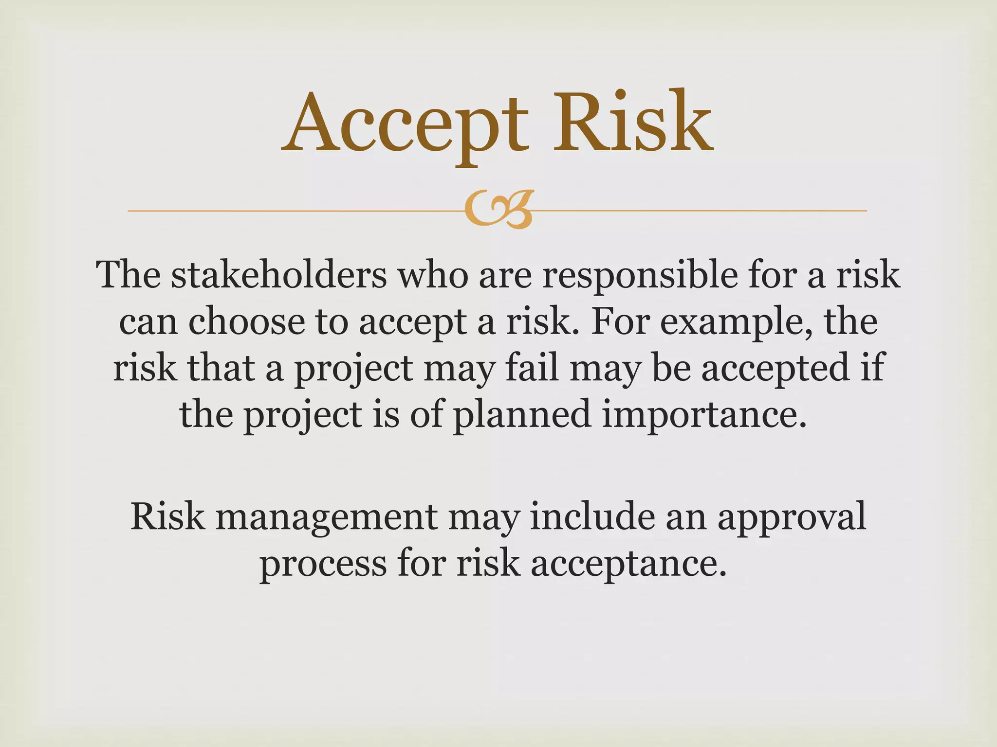 
The stakeholders who are responsible for a risk
can choose to accept a risk. For example, the
risk that a project may fail may be accepted if
the project is of planned importance.
Risk management may include an approval
process for risk acceptance.
Accept Risk
 