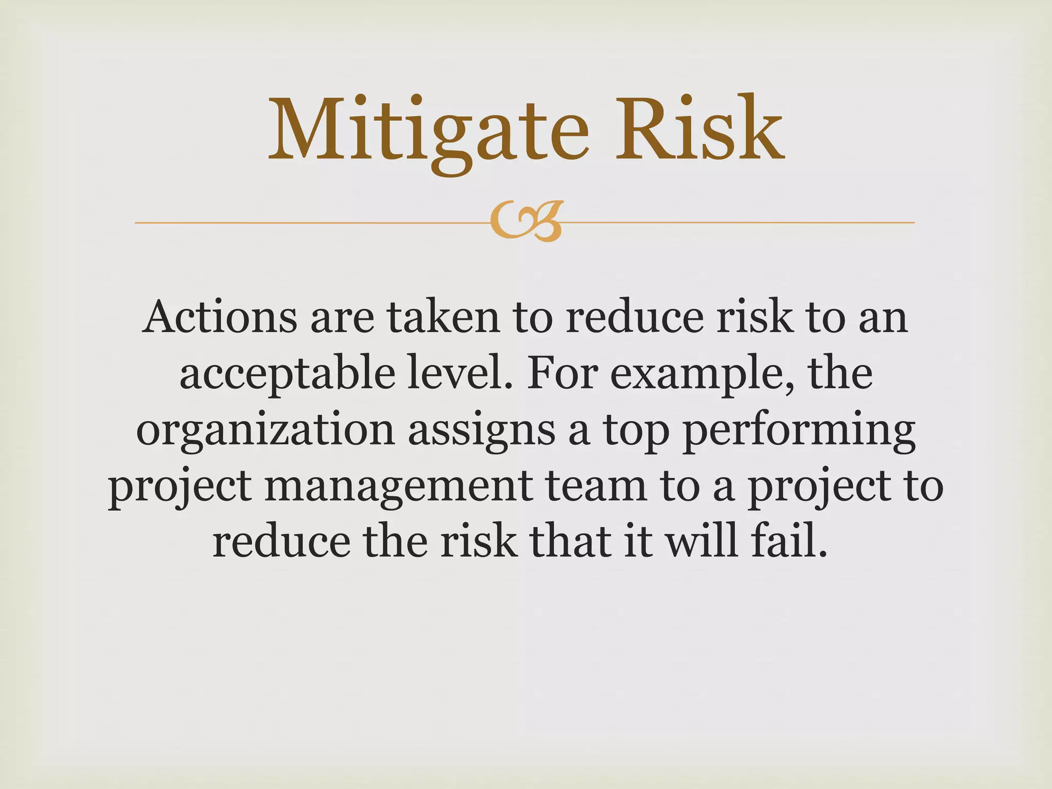 
Actions are taken to reduce risk to an
acceptable level. For example, the
organization assigns a top performing
project management team to a project to
reduce the risk that it will fail.
Mitigate Risk
 