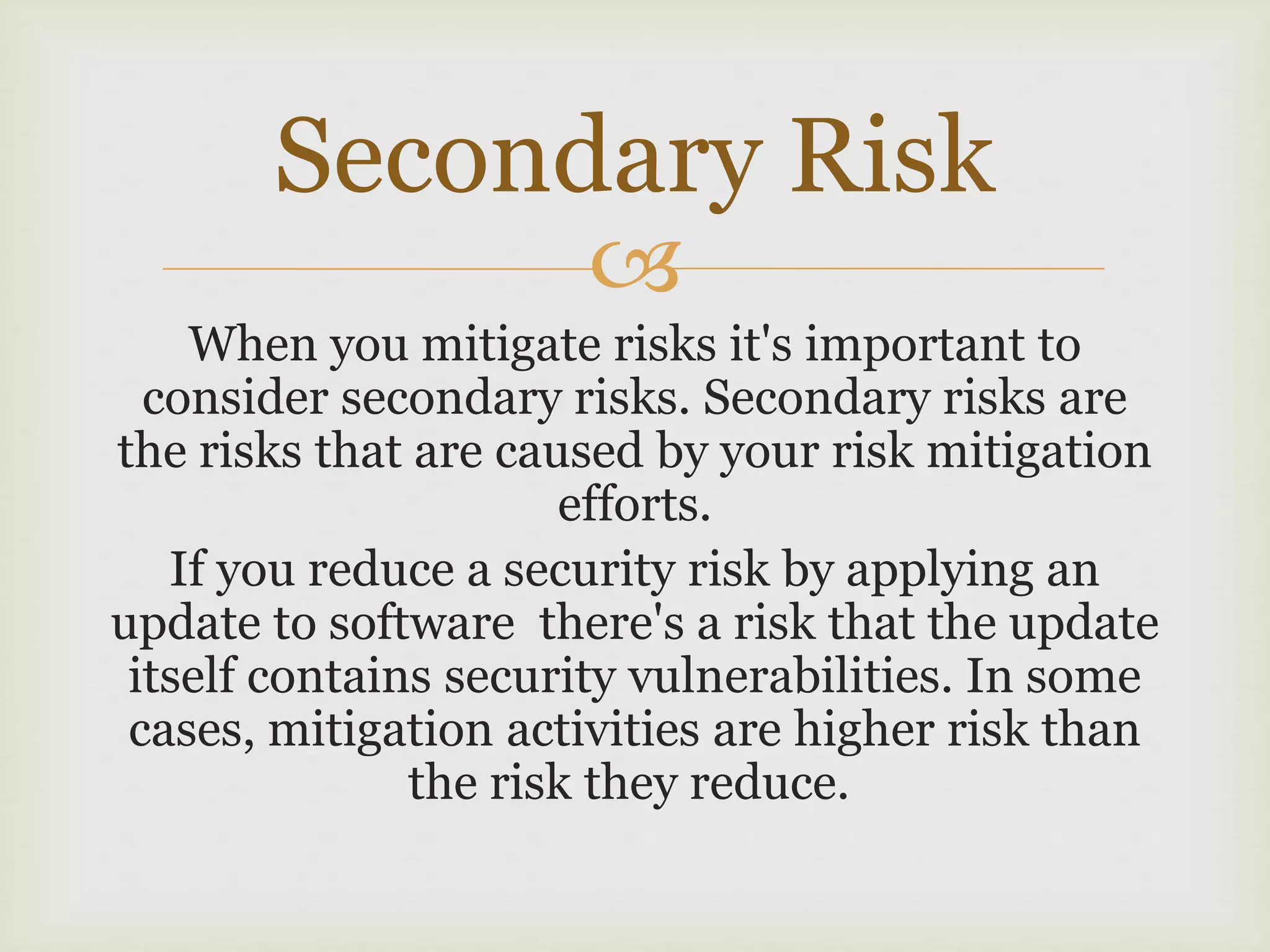
When you mitigate risks it's important to
consider secondary risks. Secondary risks are
the risks that are caused by your risk mitigation
efforts.
If you reduce a security risk by applying an
update to software there's a risk that the update
itself contains security vulnerabilities. In some
cases, mitigation activities are higher risk than
the risk they reduce.
Secondary Risk
 