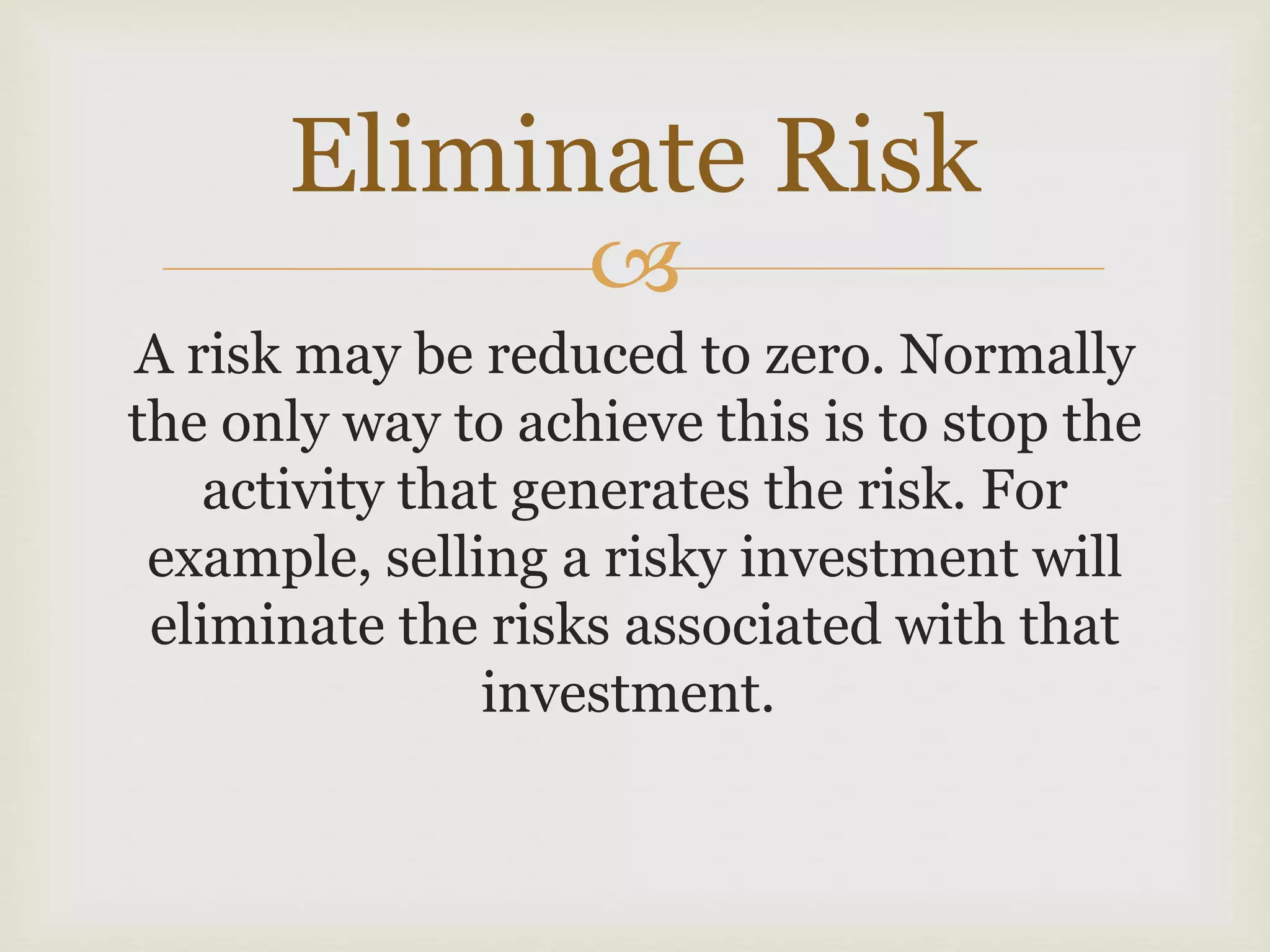 
A risk may be reduced to zero. Normally
the only way to achieve this is to stop the
activity that generates the risk. For
example, selling a risky investment will
eliminate the risks associated with that
investment.
Eliminate Risk
 