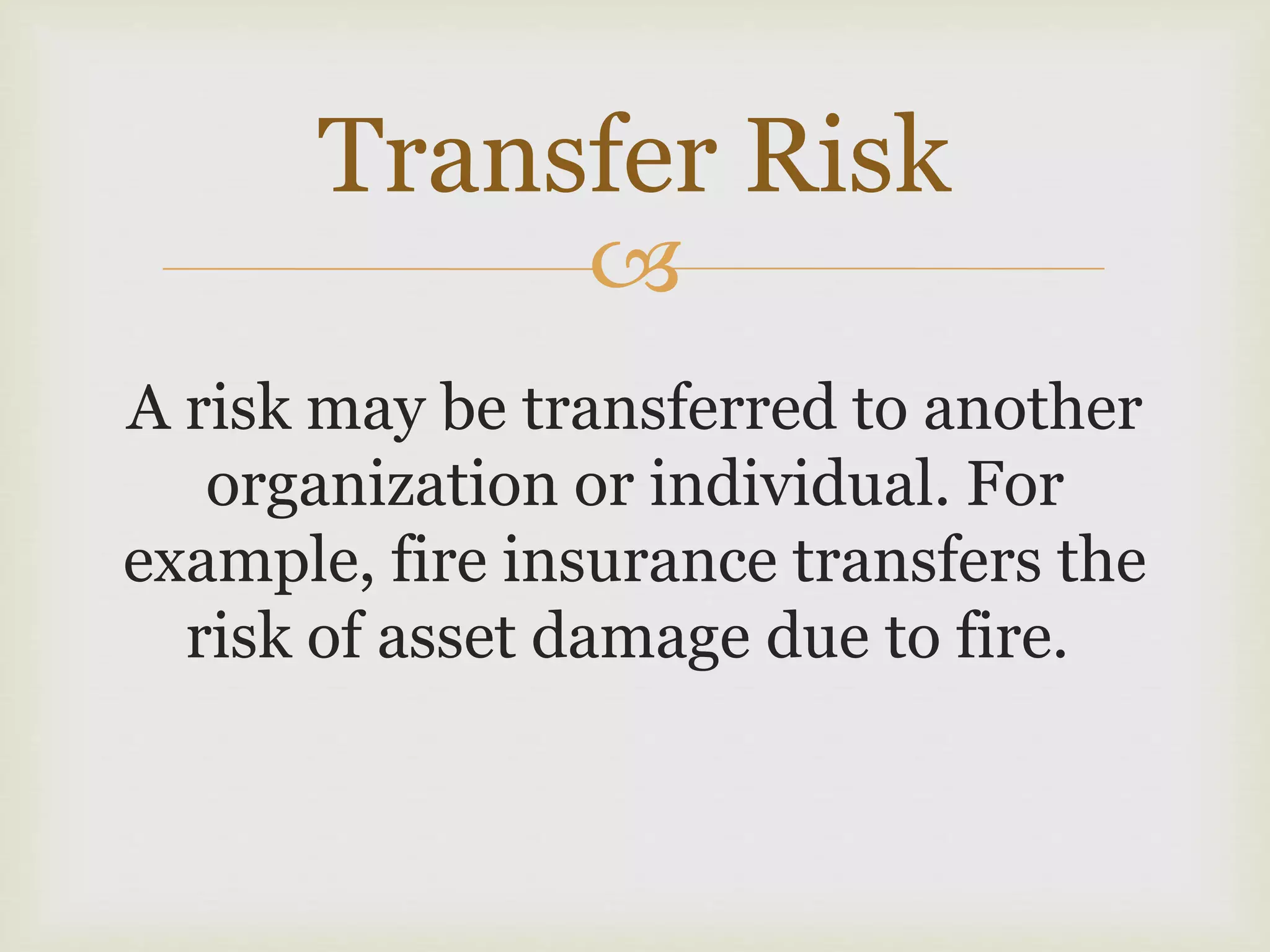 
A risk may be transferred to another
organization or individual. For
example, fire insurance transfers the
risk of asset damage due to fire.
Transfer Risk
 