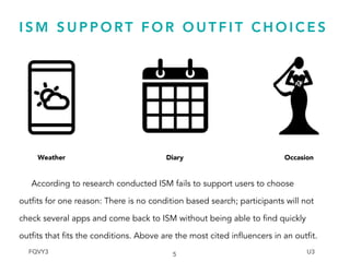 I S M S U P P O RT F O R O U T F I T C H O I C E S
According to research conducted ISM fails to support users to choose
outfits for one reason: There is no condition based search; participants will not
check several apps and come back to ISM without being able to find quickly
outfits that fits the conditions. Above are the most cited influencers in an outfit.
5
Weather Diary Occasion
FQVY3 U3
 