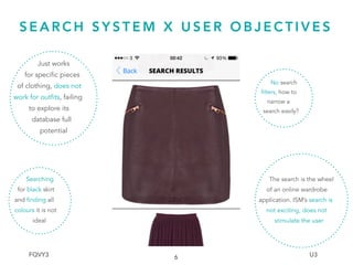Just works
for specific pieces
of clothing, does not
work for outfits, failing
to explore its
database full
potential
S E A R C H S Y S T E M X U S E R O B J E C T I V E S
6
Searching
for black skirt
and finding all
colours it is not
ideal
No search
filters, how to
narrow a
search easily?
The search is the wheel
of an online wardrobe
application. ISM’s search is
not exciting, does not
stimulate the user
FQVY3 U3
 