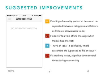 S U G G E S T E D I M P R O V E M E N T S
9
Creating a hierarchy system so items can be
separated between categories and folders
as Pinterest allows users to do;
Fix server to avoid offline message when
mobile has internet;
“I have an idea” is confusing, where
customers are supposed to file an issue?
Fix crashing issues, app shut down several
times during user testing
H
C !
R
C !
FQVY3 U3
 