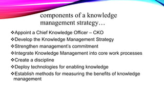 components of a knowledge
management strategy…
Appoint a Chief Knowledge Officer – CKO
Develop the Knowledge Management Strategy
Strengthen management’s commitment
Integrate Knowledge Management into core work processes
Create a discipline
Deploy technologies for enabling knowledge
Establish methods for measuring the benefits of knowledge
management
 